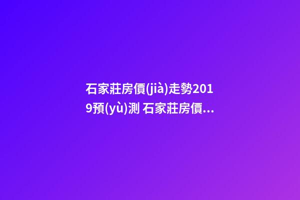 石家莊房價(jià)走勢2019預(yù)測 石家莊房價(jià)多少錢一平米 石家莊房價(jià)*消息